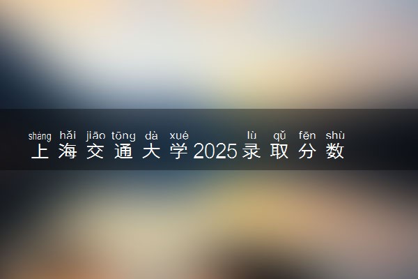 上海交通大学2025录取分数线整理 最低多少分可以考上