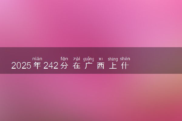2025年242分在广西上什么大学好 近三年录取分数线是多少
