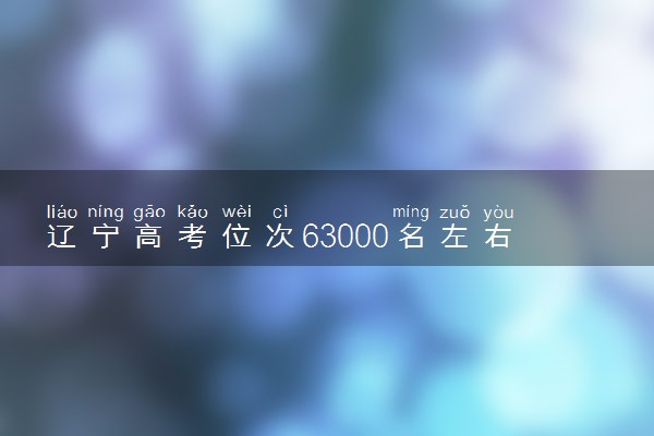 辽宁高考位次63000名左右报什么大学好（2025年参考）