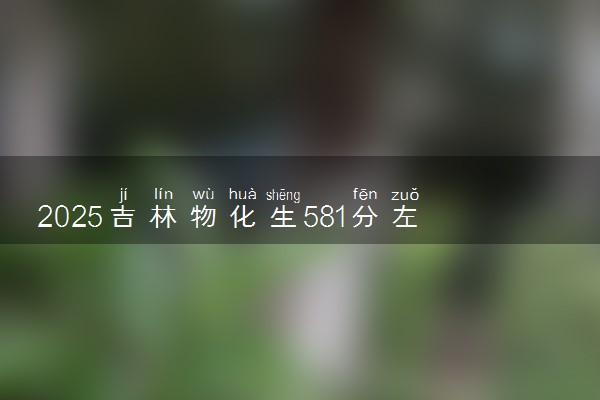 2025吉林物化生581分左右能上什么大学 可以报考的院校名单