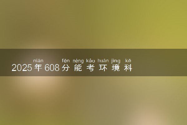 2025年608分能考环境科学与工程类专业吗 608分环境科学与工程类专业大学推荐