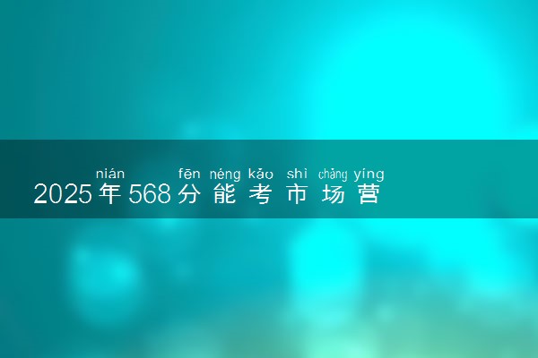 2025年568分能考市场营销专业吗 568分市场营销专业大学推荐
