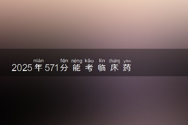 2025年571分能考临床药学专业吗 571分临床药学专业大学推荐