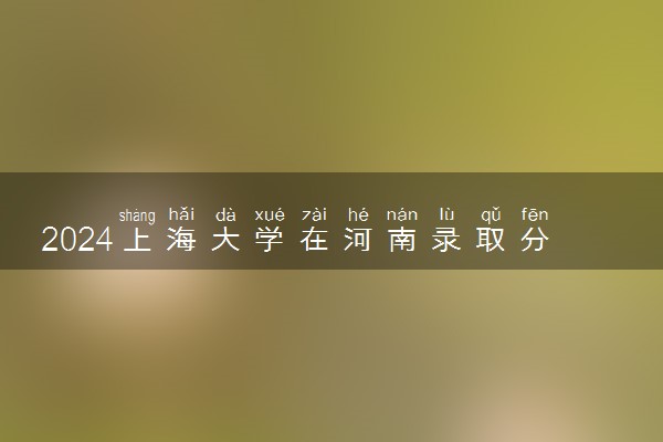2024上海大学在河南录取分数线 各专业分数及位次