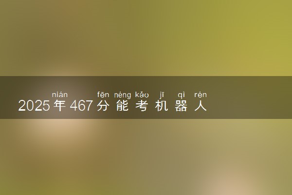 2025年467分能考机器人工程专业吗 467分机器人工程专业大学推荐