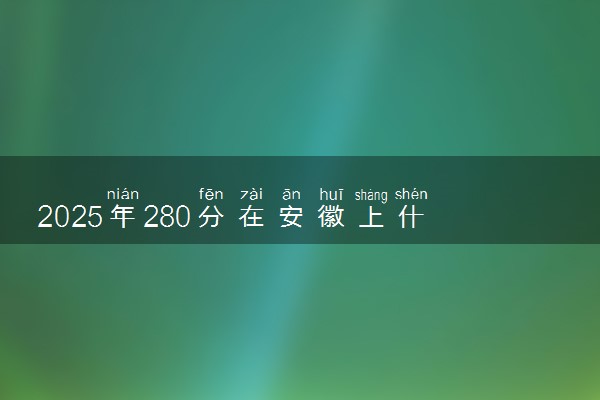 2025年280分在安徽上什么大学好 近三年录取分数线是多少