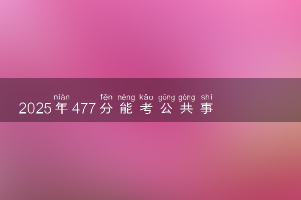 2025年477分能考公共事业管理专业吗 477分公共事业管理专业大学推荐