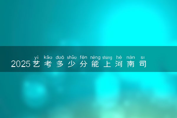 2025艺考多少分能上河南司法警官职业学院 最低分数线是多少
