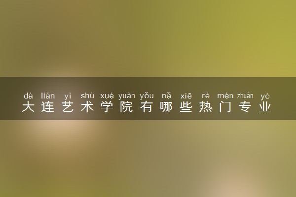 大连艺术学院有哪些热门专业 推荐的王牌专业