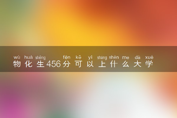 物化生456分可以上什么大学 如何填报志愿