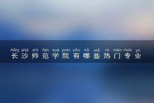 长沙师范学院有哪些热门专业 推荐的王牌专业