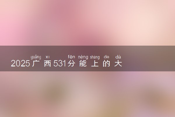 2025广西531分能上的大学有哪些 可以报考院校名单