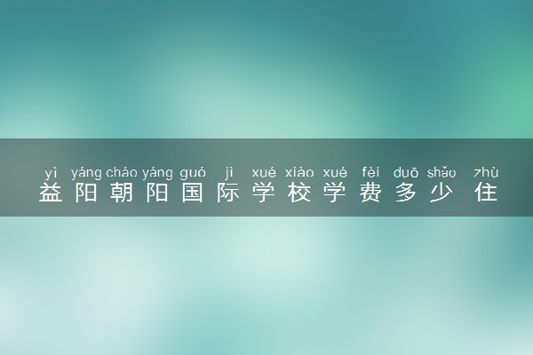 益阳朝阳国际学校学费多少 住宿条件怎样