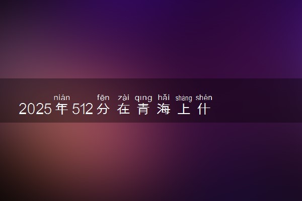 2025年512分在青海上什么大学好 近三年录取分数线是多少