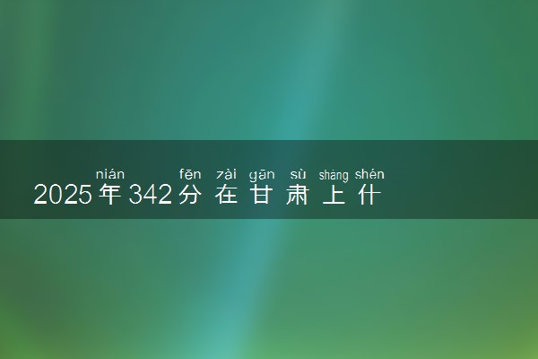 2025年342分在甘肃上什么大学好 近三年录取分数线是多少