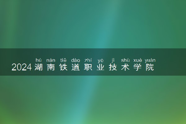 2024湖南铁道职业技术学院在辽宁录取分数线 各专业分数及位次
