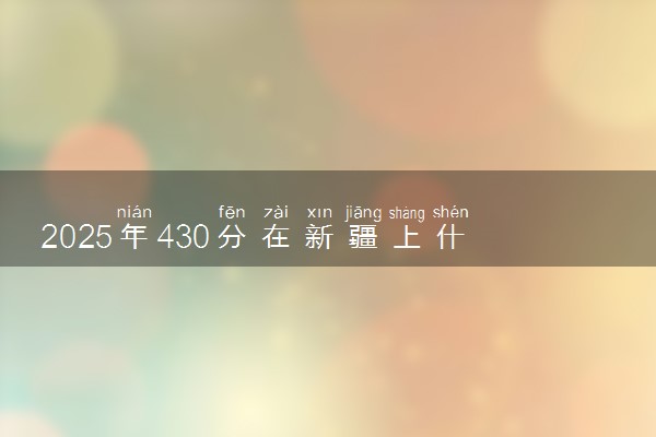 2025年430分在新疆上什么大学好 近三年录取分数线是多少
