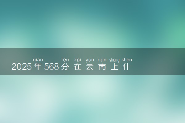 2025年568分在云南上什么大学好 近三年录取分数线是多少
