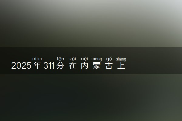 2025年311分在内蒙古上什么大学好 近三年录取分数线是多少