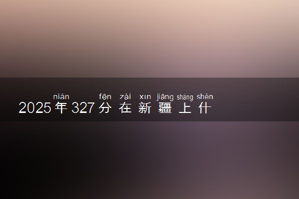 2025年327分在新疆上什么大学好 近三年录取分数线是多少