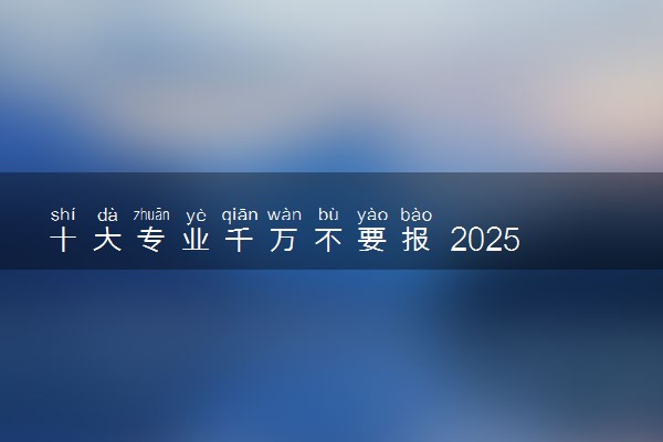 十大专业千万不要报 2025哪些专业不推荐报