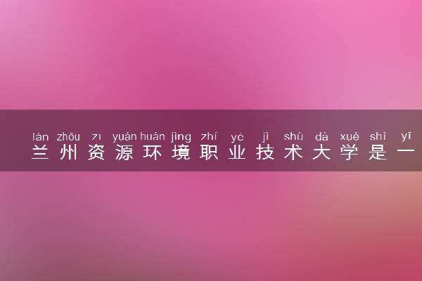 兰州资源环境职业技术大学是一本还是二本 算好大学吗