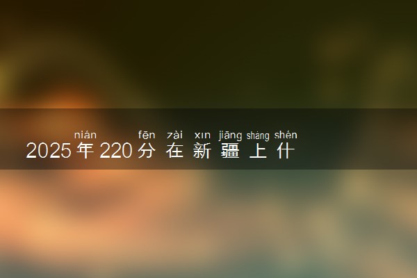 2025年220分在新疆上什么大学好 近三年录取分数线是多少
