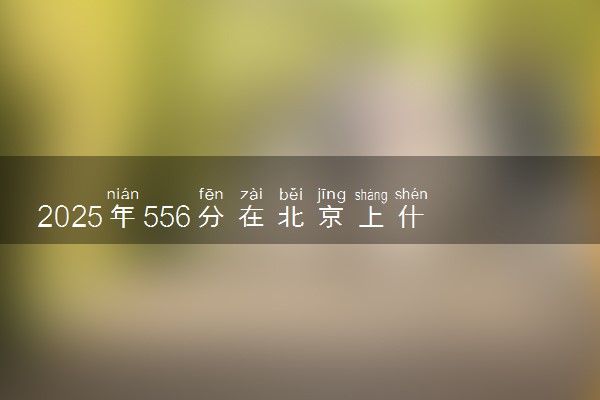 2025年556分在北京上什么大学好 近三年录取分数线是多少