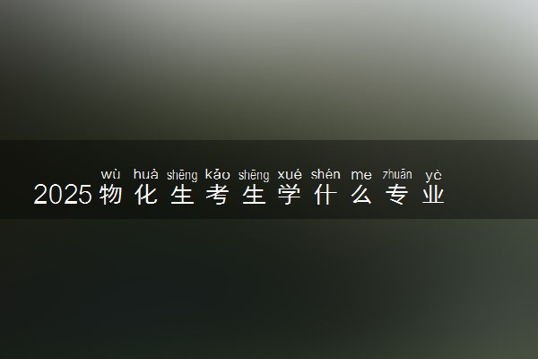2025物化生考生学什么专业好 热门吃香专业推荐
