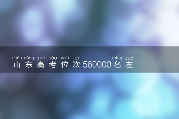 山东高考位次560000名左右报什么大学好（2025年参考）