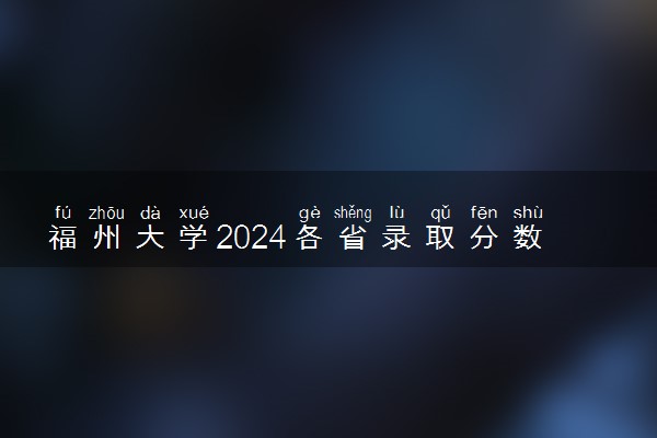 福州大学2024各省录取分数线及最低位次是多少