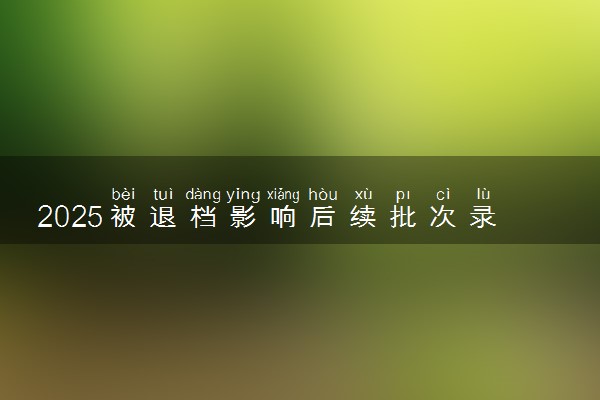 2025被退档影响后续批次录取吗 退档的后果有哪些