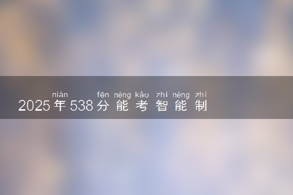 2025年538分能考智能制造工程专业吗 538分智能制造工程专业大学推荐