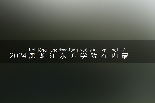 2024黑龙江东方学院在内蒙古录取分数线 各专业分数及位次