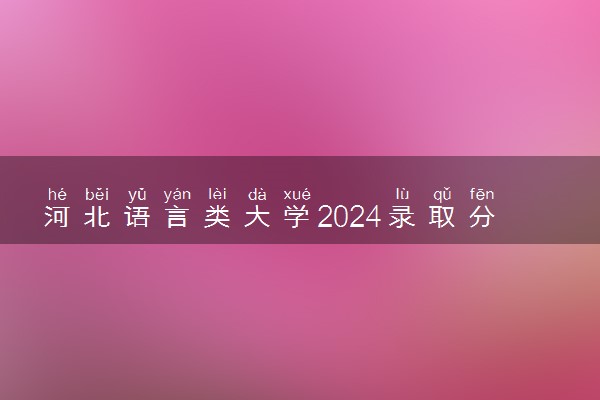 河北语言类大学2024录取分数线是多少 什么学校好