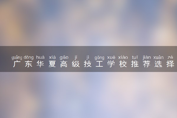 广东华夏高级技工学校推荐选择吗 办学实力如何