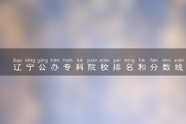 辽宁公办专科院校排名和分数线多少（2025年参考）