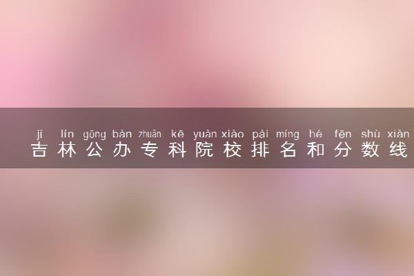 吉林公办专科院校排名和分数线多少（2025年参考）