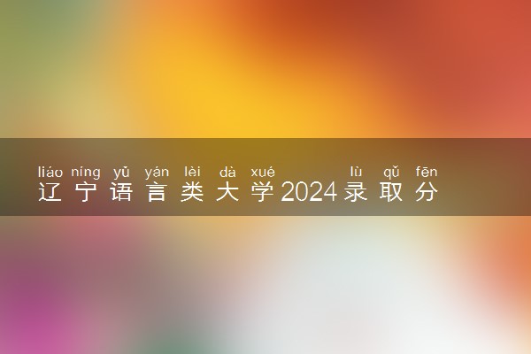 辽宁语言类大学2024录取分数线是多少 什么学校好