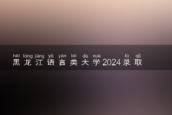 黑龙江语言类大学2024录取分数线是多少 什么学校好