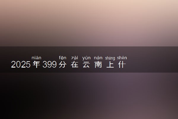 2025年399分在云南上什么大学好 近三年录取分数线是多少