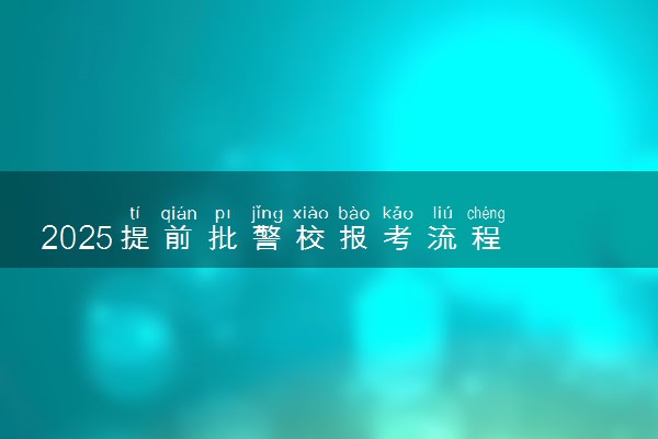 2025提前批警校报考流程 具体怎么报考