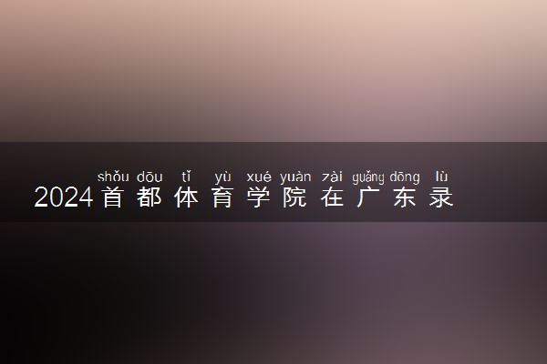 2024首都体育学院在广东录取分数线 各专业分数及位次