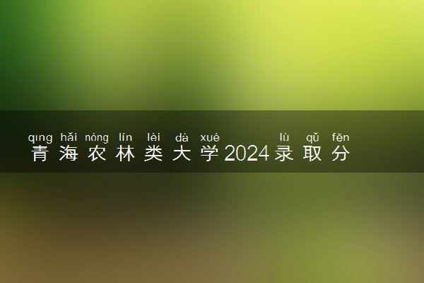 青海农林类大学2024录取分数线是多少 什么学校好