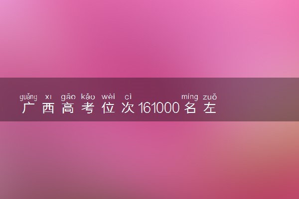 广西高考位次161000名左右报什么大学好（2025年参考）