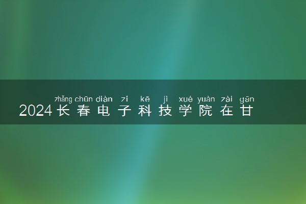 2024长春电子科技学院在甘肃录取分数线 各专业分数及位次