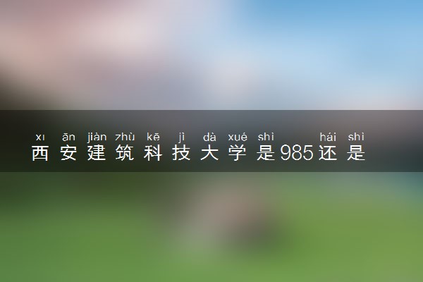 西安建筑科技大学是985还是211 含金量怎么样