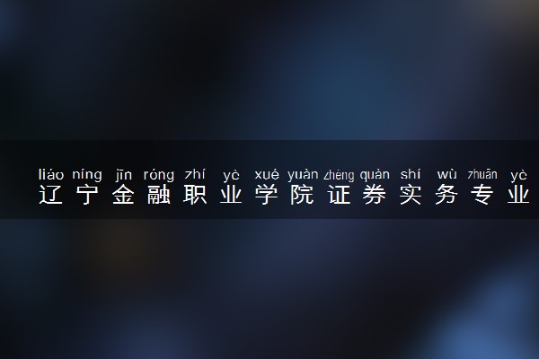 辽宁金融职业学院证券实务专业怎么样 录取分数线多少