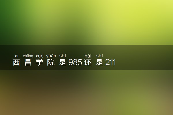 西昌学院是985还是211 含金量怎么样