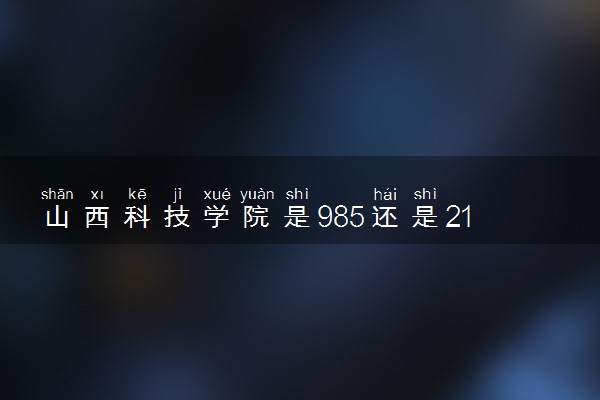 山西科技学院是985还是211 含金量怎么样